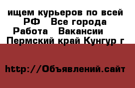 ищем курьеров по всей РФ - Все города Работа » Вакансии   . Пермский край,Кунгур г.